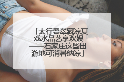 太行叠翠藏凉夏 戏水品艺享欢娱——石家庄这些出游地可消暑纳凉