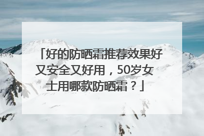 好的防晒霜推荐效果好又安全又好用，50岁女士用哪款防晒霜？
