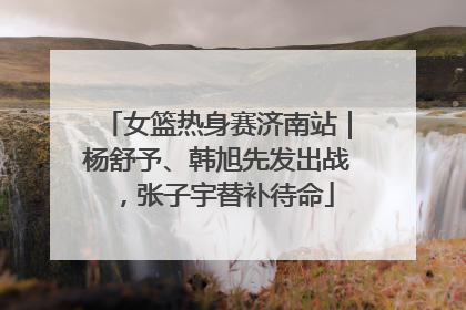女篮热身赛济南站｜杨舒予、韩旭先发出战，张子宇替补待命