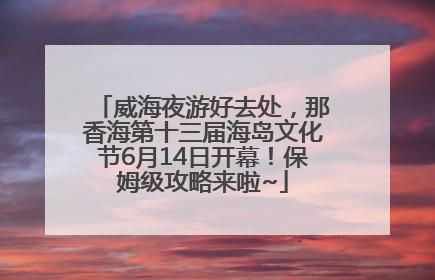 威海夜游好去处，那香海第十三届海岛文化节6月14日开幕！保姆级攻略来啦~