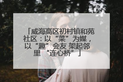 威海高区初村镇和苑社区：以“菜”为媒，以“趣”会友 架起邻里 “连心桥”