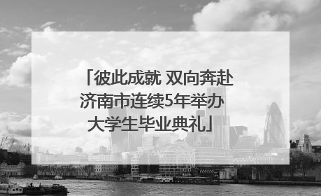 彼此成就 双向奔赴 济南市连续5年举办大学生毕业典礼