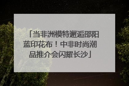 当非洲模特邂逅邵阳蓝印花布！中非时尚潮品推介会闪耀长沙