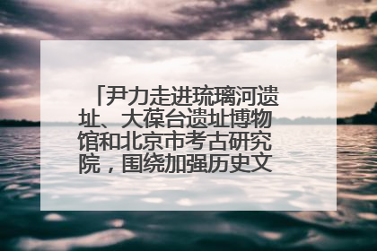 尹力走进琉璃河遗址、大葆台遗址博物馆和北京市考古研究院，围绕加强历史文化名城保护调研