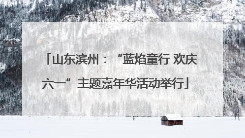 山东滨州：“蓝焰童行 欢庆六一”主题嘉年华活动举行