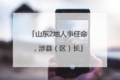 山东2地人事任命，涉县（区）长