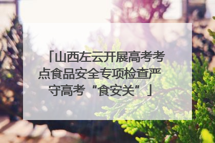 山西左云开展高考考点食品安全专项检查严守高考“食安关”