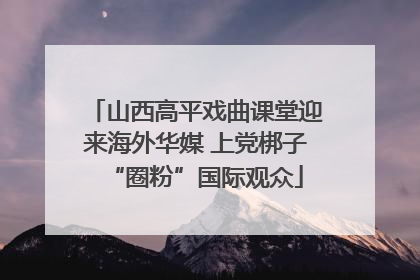 山西高平戏曲课堂迎来海外华媒 上党梆子“圈粉”国际观众