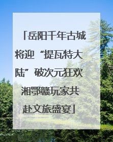 岳阳千年古城将迎“提瓦特大陆”破次元狂欢 湘鄂赣玩家共赴文旅盛宴