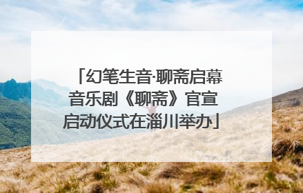 幻笔生音·聊斋启幕 音乐剧《聊斋》官宣启动仪式在淄川举办