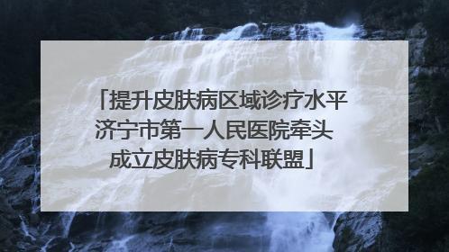 提升皮肤病区域诊疗水平 济宁市第一人民医院牵头成立皮肤病专科联盟