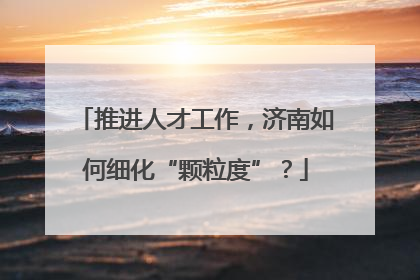 推进人才工作，济南如何细化“颗粒度”？