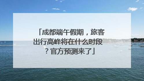 成都端午假期，旅客出行高峰将在什么时段？官方预测来了