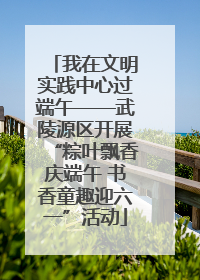 我在文明实践中心过端午——武陵源区开展“粽叶飘香庆端午 书香童趣迎六一”活动