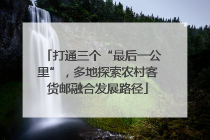 打通三个“最后一公里”，多地探索农村客货邮融合发展路径