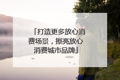 打造更多放心消费场景，擦亮放心消费城市品牌
