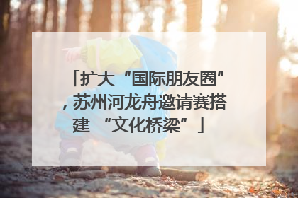 扩大“国际朋友圈”，苏州河龙舟邀请赛搭建 “文化桥梁”