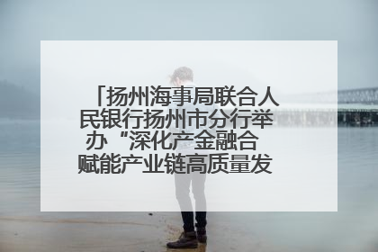 扬州海事局联合人民银行扬州市分行举办“深化产金融合 赋能产业链高质量发展”共建联学活动