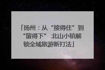 扬州：从“接得住”到“留得下” 北山小镇解锁全域旅游新打法