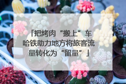 把烤肉“搬上”车 哈铁助力地方将旅客流量转化为“留量”