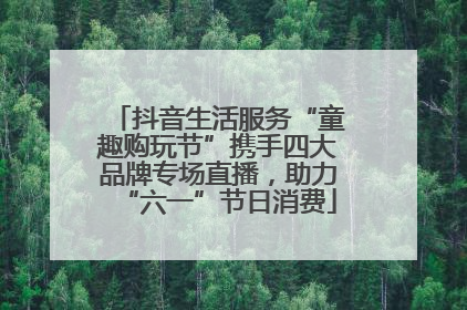 抖音生活服务“童趣购玩节”携手四大品牌专场直播，助力“六一”节日消费