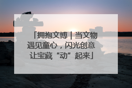 拥抱文博｜当文物遇见童心，闪光创意让宝藏“动”起来