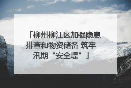 柳州柳江区加强隐患排查和物资储备 筑牢汛期“安全堤”