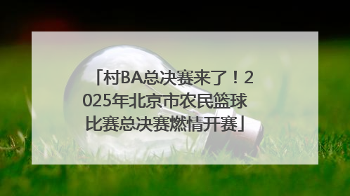 村BA总决赛来了！2025年北京市农民篮球比赛总决赛燃情开赛