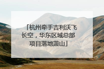 杭州牵手吉利沃飞长空，华东区域总部项目落地萧山