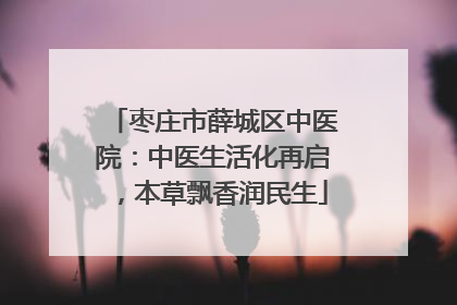枣庄市薛城区中医院：中医生活化再启，本草飘香润民生
