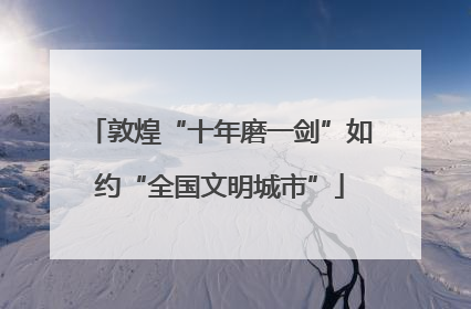 敦煌“十年磨一剑”如约“全国文明城市”