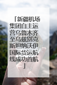 新疆机场集团自主运营乌鲁木齐至乌兹别克斯坦纳沃伊国际货运航线成功首航