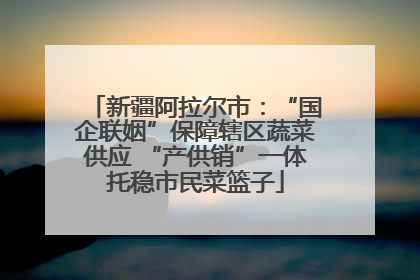新疆阿拉尔市：“国企联姻”保障辖区蔬菜供应 “产供销”一体托稳市民菜篮子