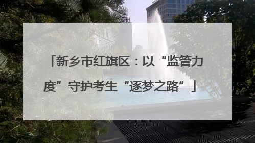 新乡市红旗区：以“监管力度”守护考生“逐梦之路”