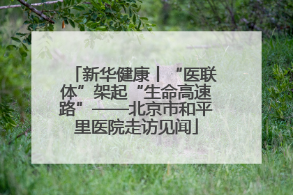 新华健康丨“医联体”架起“生命高速路”——北京市和平里医院走访见闻