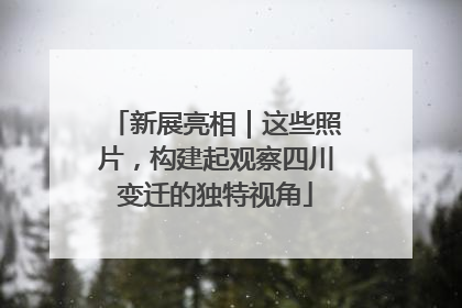 新展亮相｜这些照片，构建起观察四川变迁的独特视角