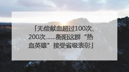 无偿献血超过100次、200次……衡阳这群“热血英雄”接受省级表彰