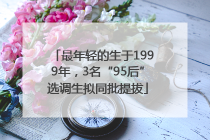 最年轻的生于1999年，3名“95后”选调生拟同批提拔