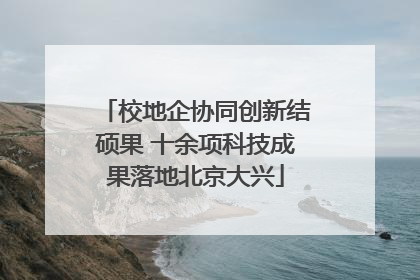 校地企协同创新结硕果 十余项科技成果落地北京大兴