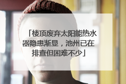 楼顶废弃太阳能热水器隐患渐显，池州已在排查但困难不少