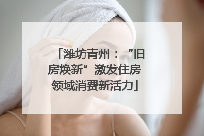 潍坊青州：“旧房焕新”激发住房领域消费新活力