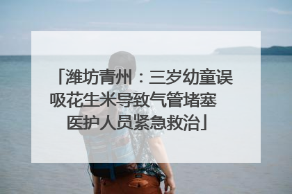 潍坊青州：三岁幼童误吸花生米导致气管堵塞 医护人员紧急救治