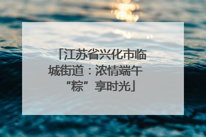 江苏省兴化市临城街道：浓情端午 “粽”享时光