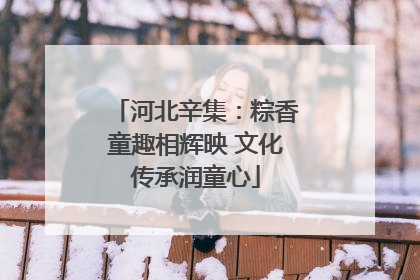 河北辛集：粽香童趣相辉映 文化传承润童心