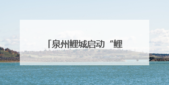 泉州鲤城启动“鲤的故事鲤的城”系列活动，多维度展现世遗古城魅力