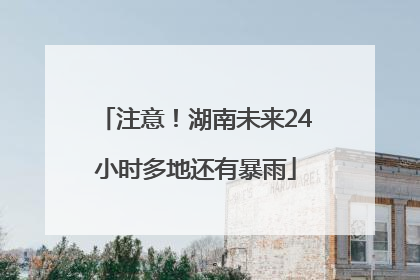 注意！湖南未来24小时多地还有暴雨