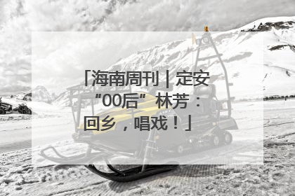 海南周刊｜定安“00后”林芳：回乡，唱戏！