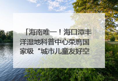 海南唯一！海口潭丰洋湿地科普中心荣膺国家级“城市儿童友好空间建设园区”称号