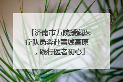济南市五院援藏医疗队员奔赴雪域高原，践行医者初心