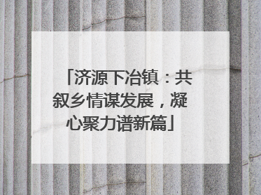济源下冶镇：共叙乡情谋发展，凝心聚力谱新篇